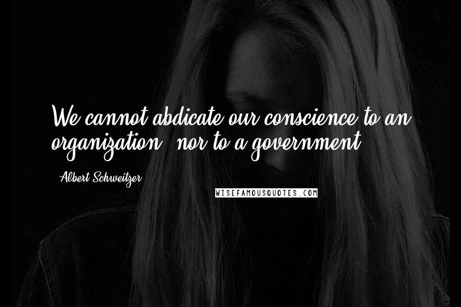 Albert Schweitzer Quotes: We cannot abdicate our conscience to an organization, nor to a government.