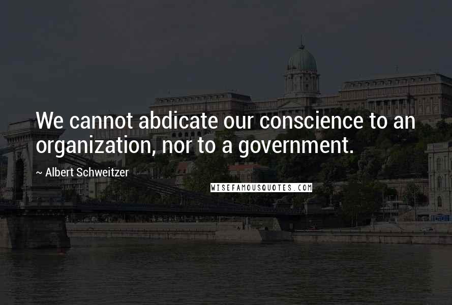 Albert Schweitzer Quotes: We cannot abdicate our conscience to an organization, nor to a government.