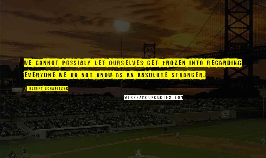 Albert Schweitzer Quotes: We cannot possibly let ourselves get frozen into regarding everyone we do not know as an absolute stranger.