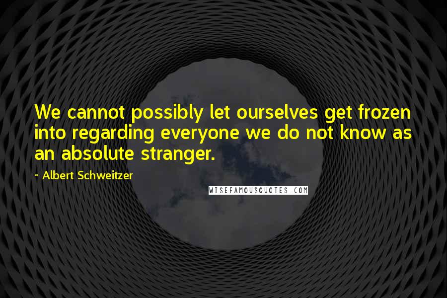 Albert Schweitzer Quotes: We cannot possibly let ourselves get frozen into regarding everyone we do not know as an absolute stranger.