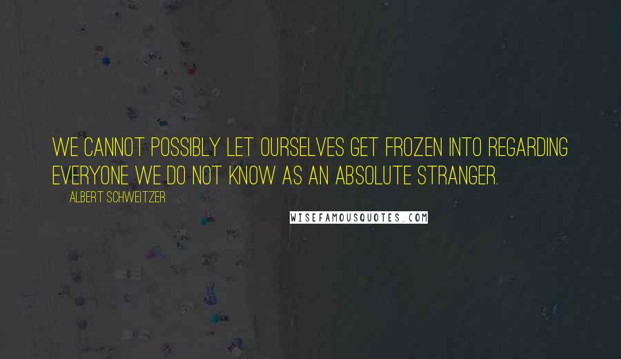 Albert Schweitzer Quotes: We cannot possibly let ourselves get frozen into regarding everyone we do not know as an absolute stranger.