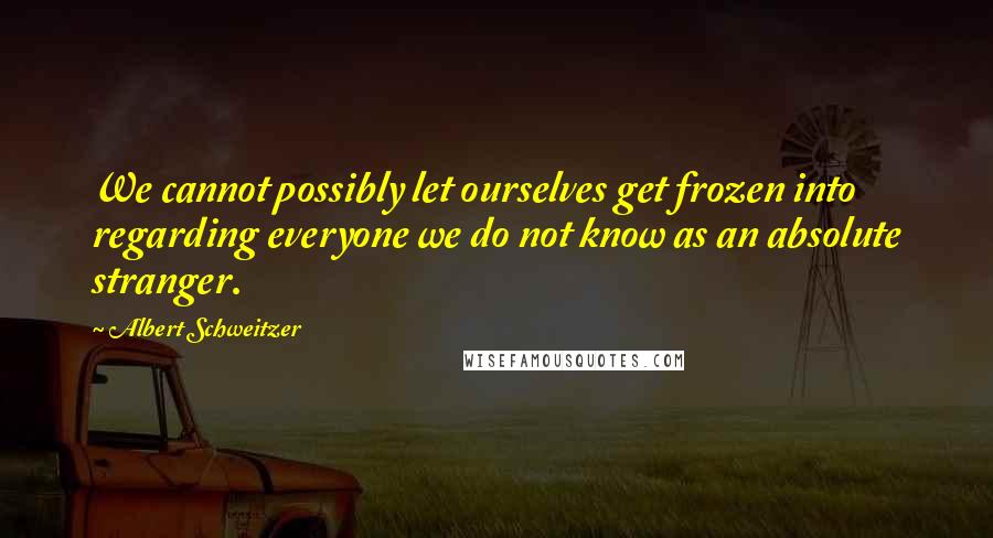 Albert Schweitzer Quotes: We cannot possibly let ourselves get frozen into regarding everyone we do not know as an absolute stranger.