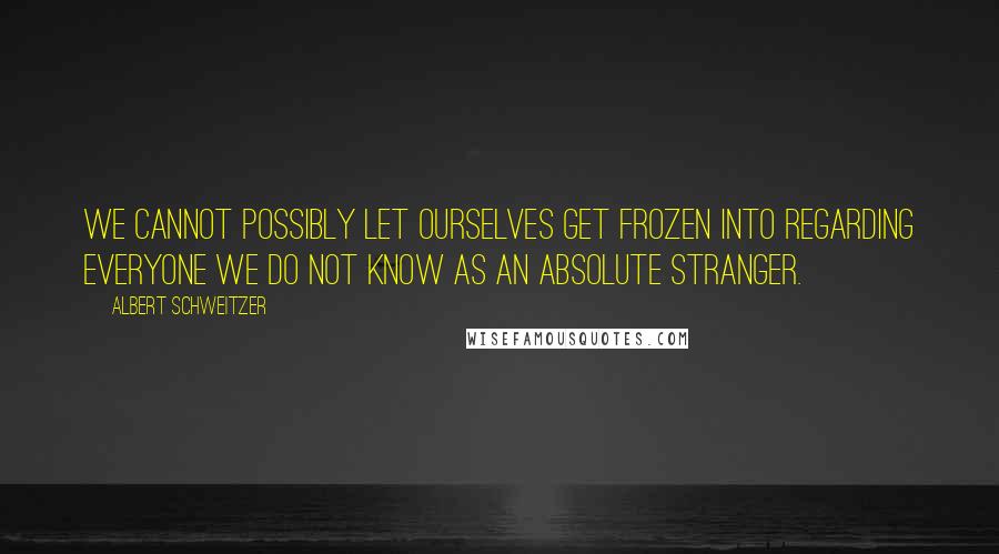 Albert Schweitzer Quotes: We cannot possibly let ourselves get frozen into regarding everyone we do not know as an absolute stranger.