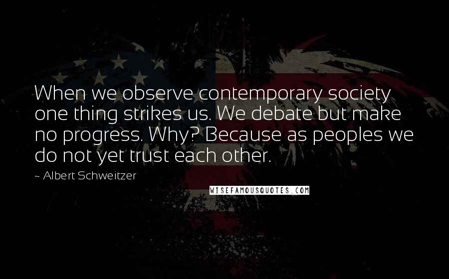 Albert Schweitzer Quotes: When we observe contemporary society one thing strikes us. We debate but make no progress. Why? Because as peoples we do not yet trust each other.