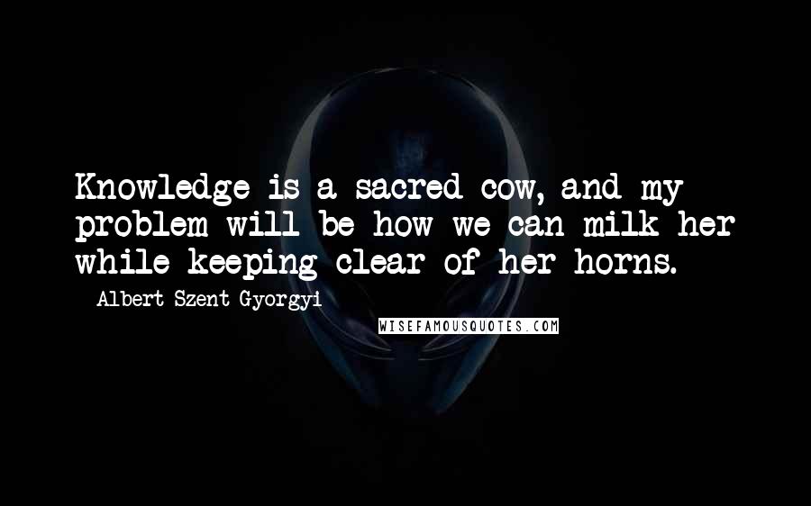 Albert Szent-Gyorgyi Quotes: Knowledge is a sacred cow, and my problem will be how we can milk her while keeping clear of her horns.