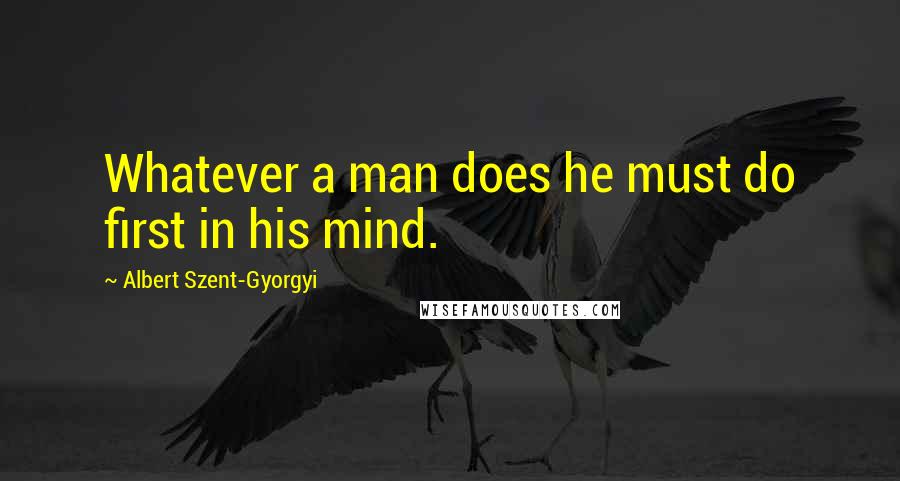 Albert Szent-Gyorgyi Quotes: Whatever a man does he must do first in his mind.