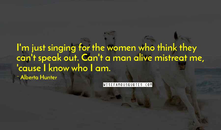 Alberta Hunter Quotes: I'm just singing for the women who think they can't speak out. Can't a man alive mistreat me, 'cause I know who I am.