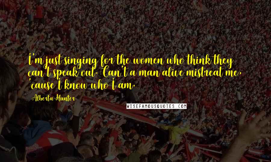 Alberta Hunter Quotes: I'm just singing for the women who think they can't speak out. Can't a man alive mistreat me, 'cause I know who I am.