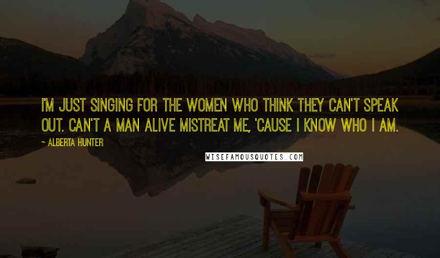 Alberta Hunter Quotes: I'm just singing for the women who think they can't speak out. Can't a man alive mistreat me, 'cause I know who I am.