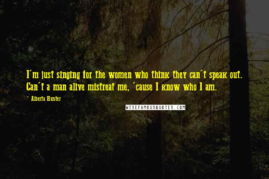 Alberta Hunter Quotes: I'm just singing for the women who think they can't speak out. Can't a man alive mistreat me, 'cause I know who I am.