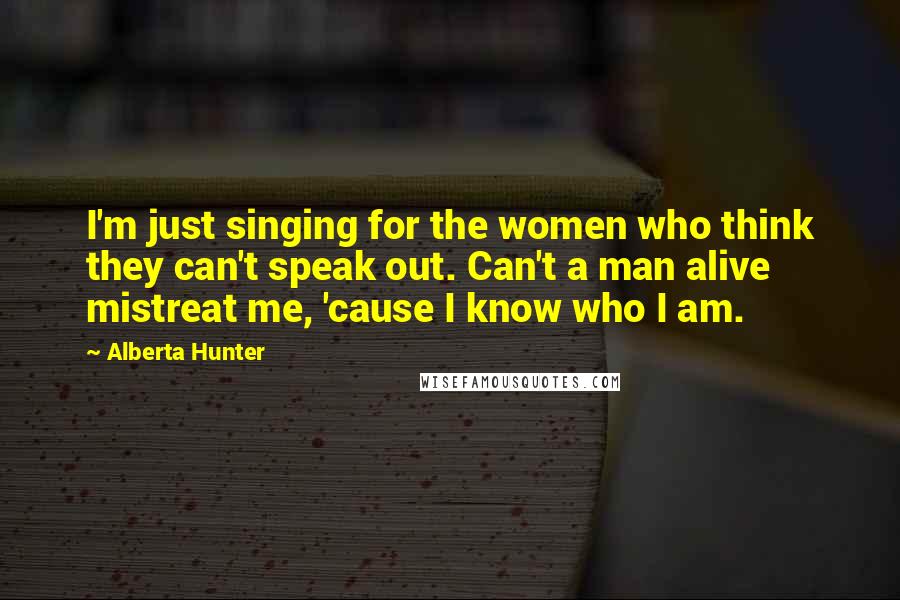 Alberta Hunter Quotes: I'm just singing for the women who think they can't speak out. Can't a man alive mistreat me, 'cause I know who I am.