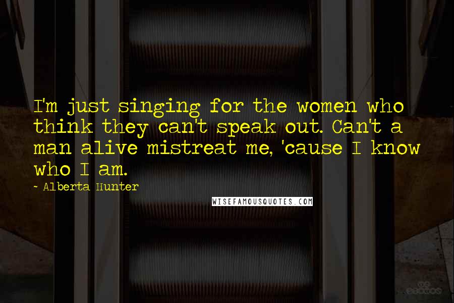 Alberta Hunter Quotes: I'm just singing for the women who think they can't speak out. Can't a man alive mistreat me, 'cause I know who I am.