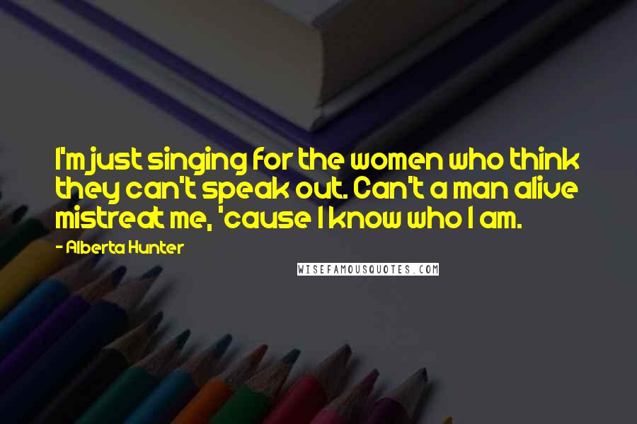 Alberta Hunter Quotes: I'm just singing for the women who think they can't speak out. Can't a man alive mistreat me, 'cause I know who I am.