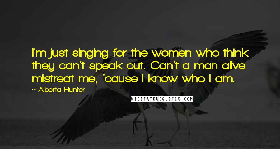 Alberta Hunter Quotes: I'm just singing for the women who think they can't speak out. Can't a man alive mistreat me, 'cause I know who I am.