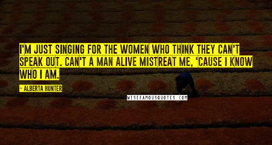 Alberta Hunter Quotes: I'm just singing for the women who think they can't speak out. Can't a man alive mistreat me, 'cause I know who I am.