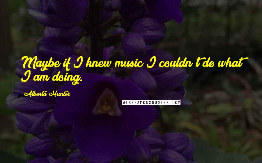 Alberta Hunter Quotes: Maybe if I knew music I couldn't do what I am doing.