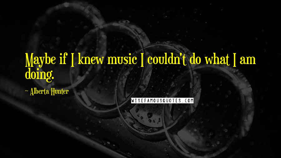 Alberta Hunter Quotes: Maybe if I knew music I couldn't do what I am doing.