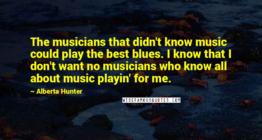 Alberta Hunter Quotes: The musicians that didn't know music could play the best blues. I know that I don't want no musicians who know all about music playin' for me.