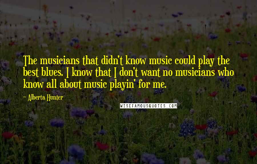 Alberta Hunter Quotes: The musicians that didn't know music could play the best blues. I know that I don't want no musicians who know all about music playin' for me.