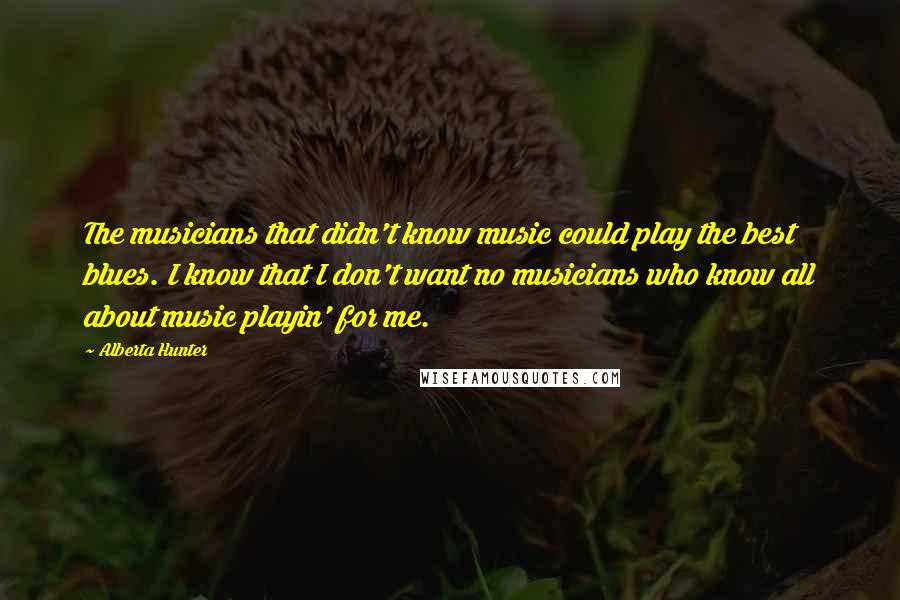 Alberta Hunter Quotes: The musicians that didn't know music could play the best blues. I know that I don't want no musicians who know all about music playin' for me.