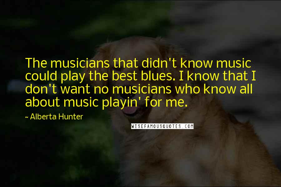 Alberta Hunter Quotes: The musicians that didn't know music could play the best blues. I know that I don't want no musicians who know all about music playin' for me.