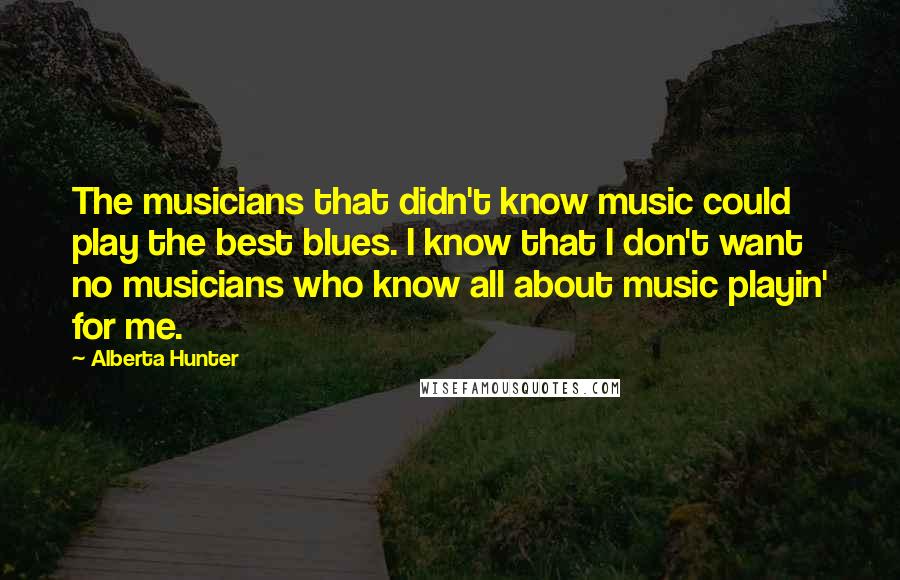 Alberta Hunter Quotes: The musicians that didn't know music could play the best blues. I know that I don't want no musicians who know all about music playin' for me.