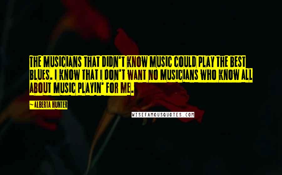 Alberta Hunter Quotes: The musicians that didn't know music could play the best blues. I know that I don't want no musicians who know all about music playin' for me.