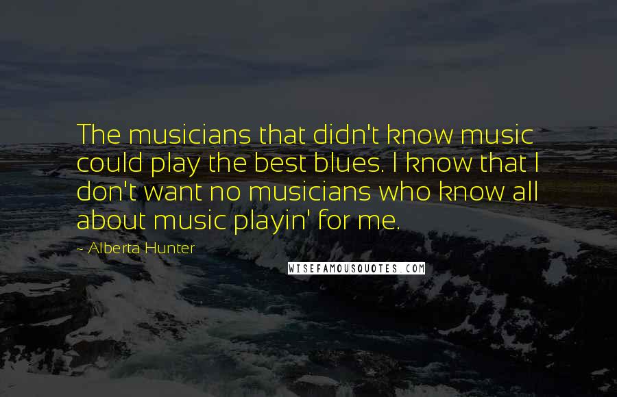 Alberta Hunter Quotes: The musicians that didn't know music could play the best blues. I know that I don't want no musicians who know all about music playin' for me.