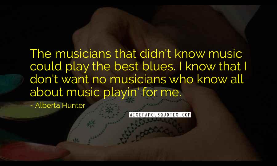 Alberta Hunter Quotes: The musicians that didn't know music could play the best blues. I know that I don't want no musicians who know all about music playin' for me.