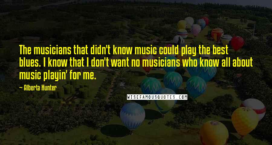 Alberta Hunter Quotes: The musicians that didn't know music could play the best blues. I know that I don't want no musicians who know all about music playin' for me.
