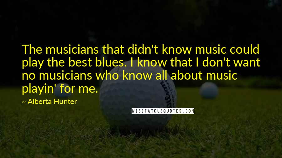 Alberta Hunter Quotes: The musicians that didn't know music could play the best blues. I know that I don't want no musicians who know all about music playin' for me.