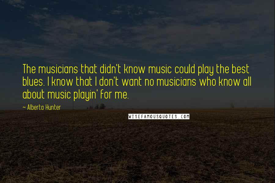 Alberta Hunter Quotes: The musicians that didn't know music could play the best blues. I know that I don't want no musicians who know all about music playin' for me.