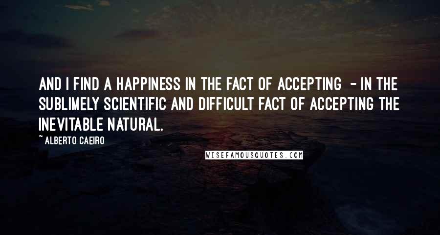 Alberto Caeiro Quotes: And I find a happiness in the fact of accepting  - In the sublimely scientific and difficult fact of accepting the inevitable natural.