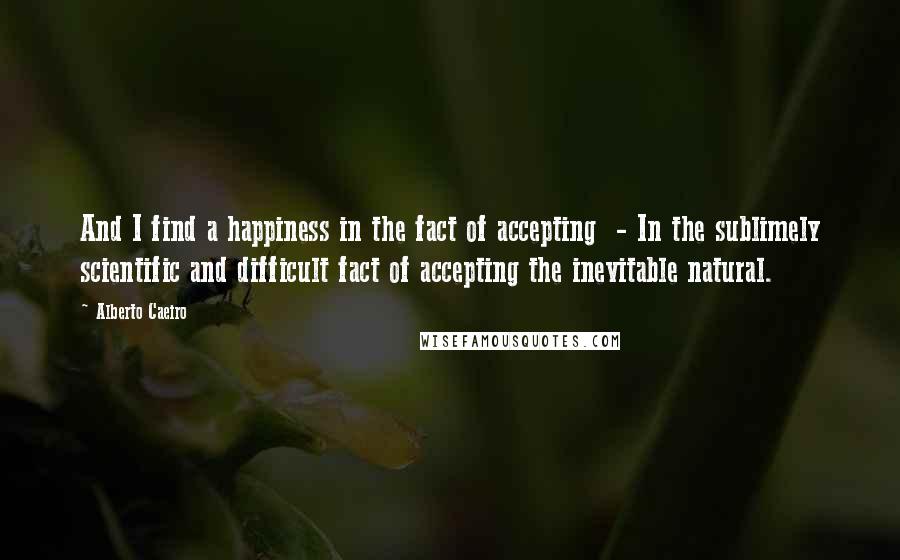 Alberto Caeiro Quotes: And I find a happiness in the fact of accepting  - In the sublimely scientific and difficult fact of accepting the inevitable natural.