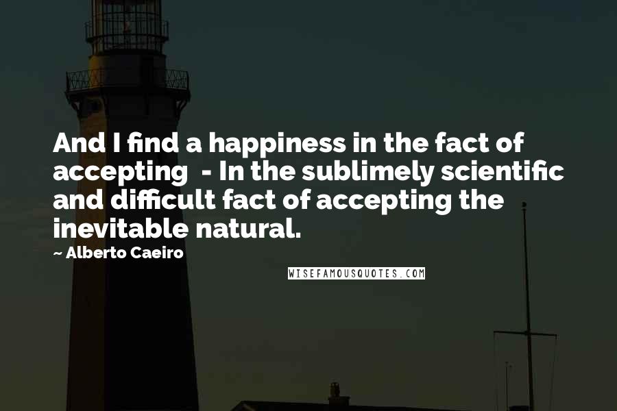 Alberto Caeiro Quotes: And I find a happiness in the fact of accepting  - In the sublimely scientific and difficult fact of accepting the inevitable natural.
