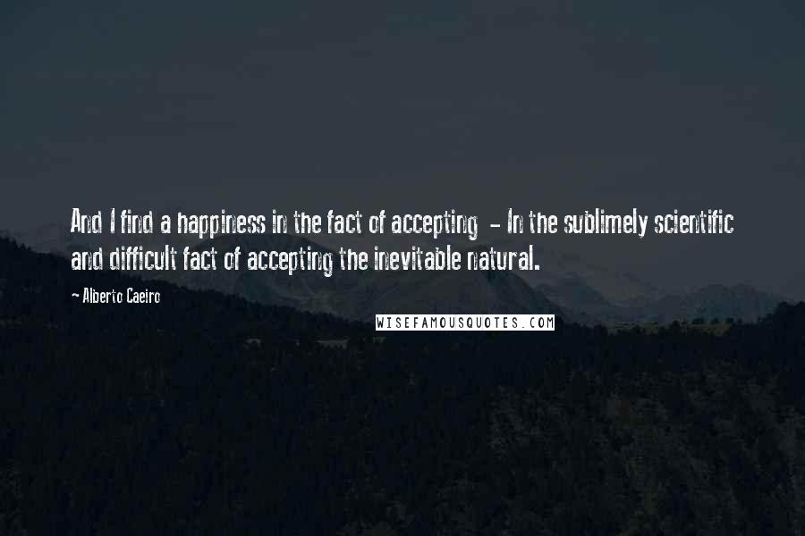 Alberto Caeiro Quotes: And I find a happiness in the fact of accepting  - In the sublimely scientific and difficult fact of accepting the inevitable natural.