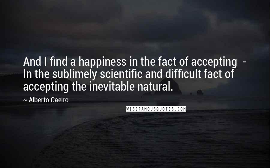 Alberto Caeiro Quotes: And I find a happiness in the fact of accepting  - In the sublimely scientific and difficult fact of accepting the inevitable natural.