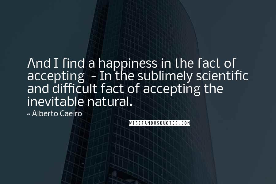 Alberto Caeiro Quotes: And I find a happiness in the fact of accepting  - In the sublimely scientific and difficult fact of accepting the inevitable natural.