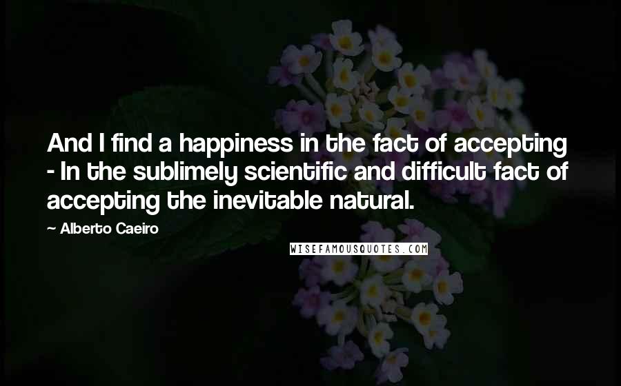 Alberto Caeiro Quotes: And I find a happiness in the fact of accepting  - In the sublimely scientific and difficult fact of accepting the inevitable natural.