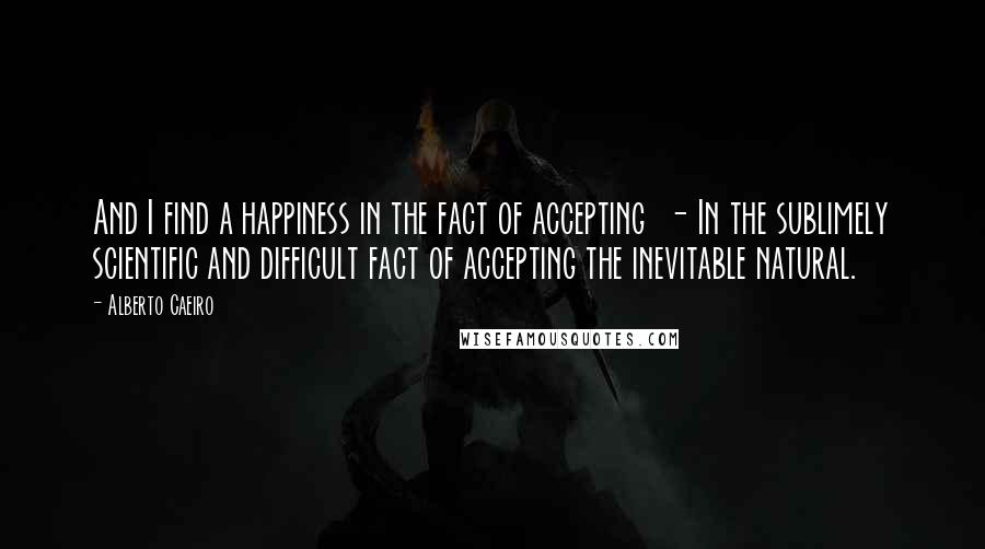 Alberto Caeiro Quotes: And I find a happiness in the fact of accepting  - In the sublimely scientific and difficult fact of accepting the inevitable natural.