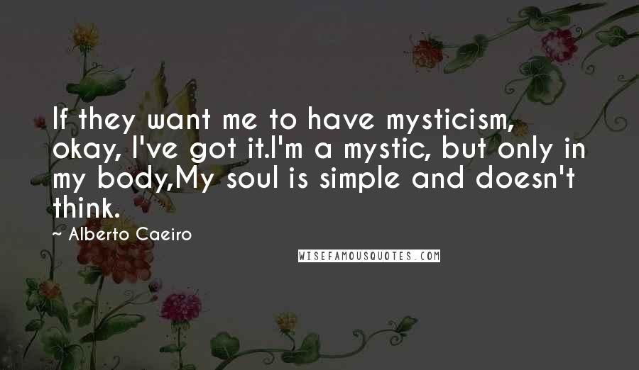 Alberto Caeiro Quotes: If they want me to have mysticism, okay, I've got it.I'm a mystic, but only in my body,My soul is simple and doesn't think.