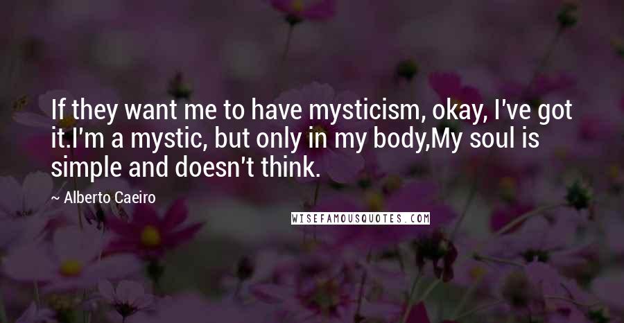Alberto Caeiro Quotes: If they want me to have mysticism, okay, I've got it.I'm a mystic, but only in my body,My soul is simple and doesn't think.