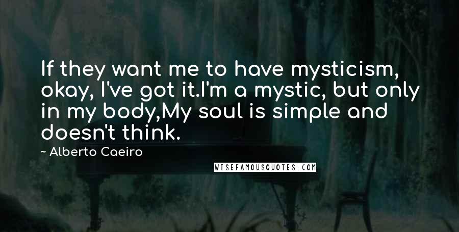 Alberto Caeiro Quotes: If they want me to have mysticism, okay, I've got it.I'm a mystic, but only in my body,My soul is simple and doesn't think.