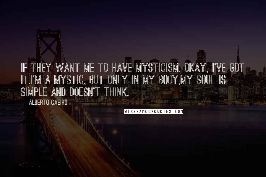 Alberto Caeiro Quotes: If they want me to have mysticism, okay, I've got it.I'm a mystic, but only in my body,My soul is simple and doesn't think.