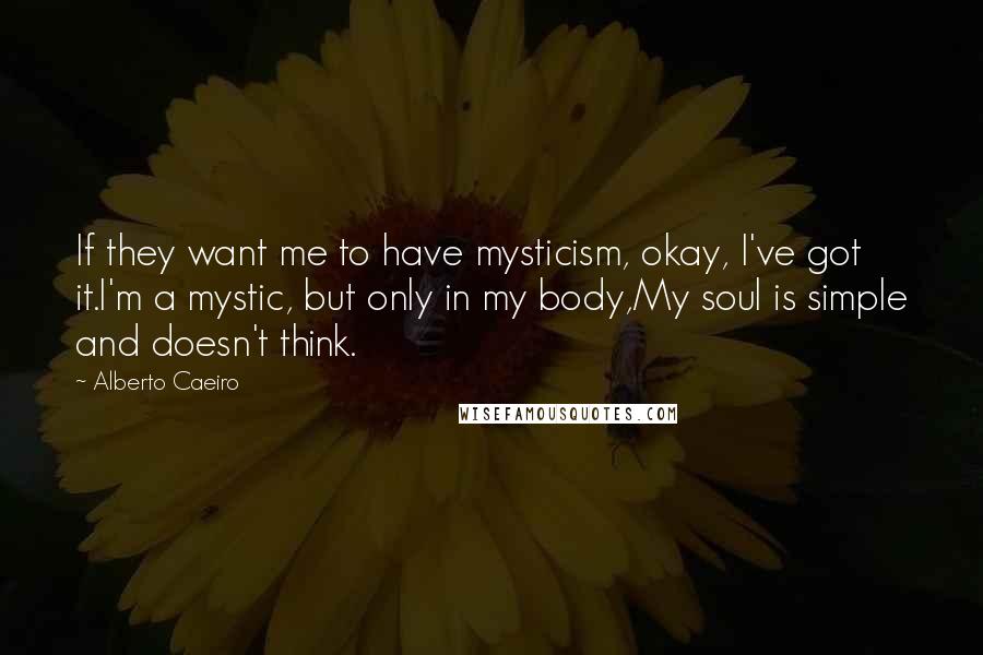 Alberto Caeiro Quotes: If they want me to have mysticism, okay, I've got it.I'm a mystic, but only in my body,My soul is simple and doesn't think.