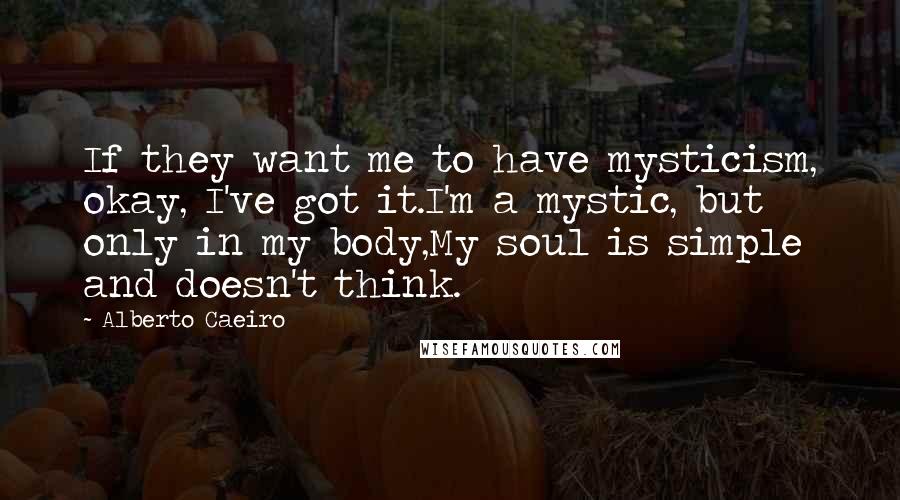 Alberto Caeiro Quotes: If they want me to have mysticism, okay, I've got it.I'm a mystic, but only in my body,My soul is simple and doesn't think.