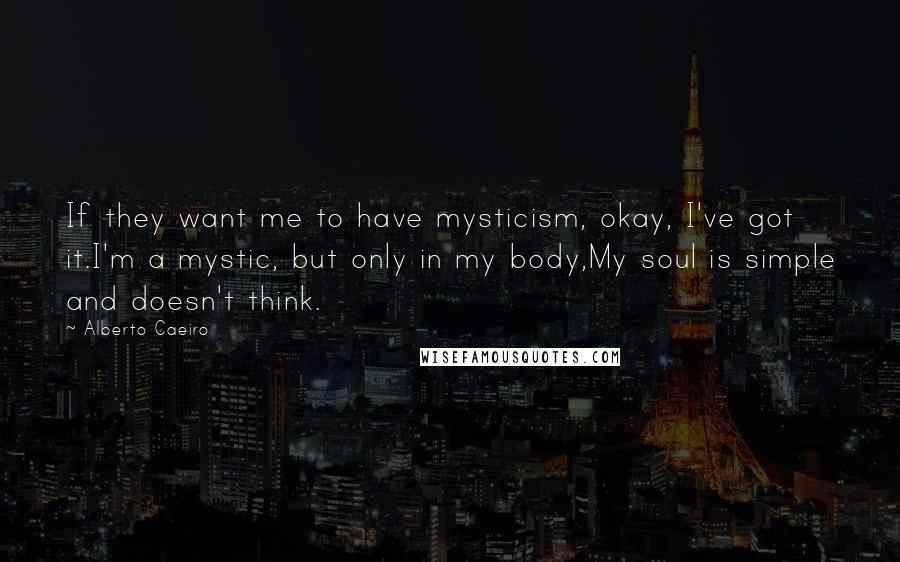 Alberto Caeiro Quotes: If they want me to have mysticism, okay, I've got it.I'm a mystic, but only in my body,My soul is simple and doesn't think.