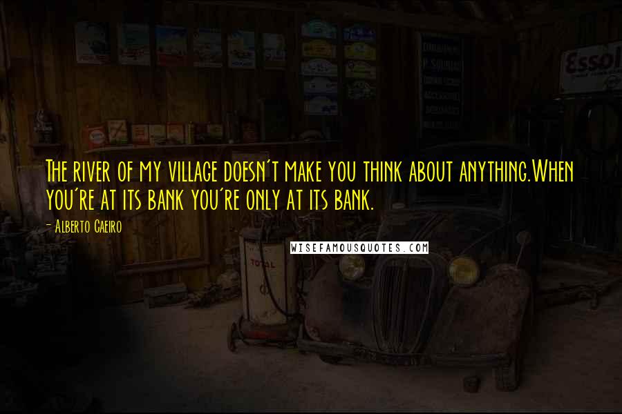 Alberto Caeiro Quotes: The river of my village doesn't make you think about anything.When you're at its bank you're only at its bank.