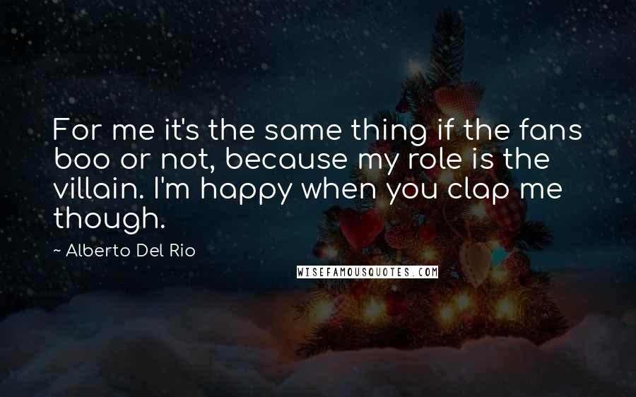 Alberto Del Rio Quotes: For me it's the same thing if the fans boo or not, because my role is the villain. I'm happy when you clap me though.