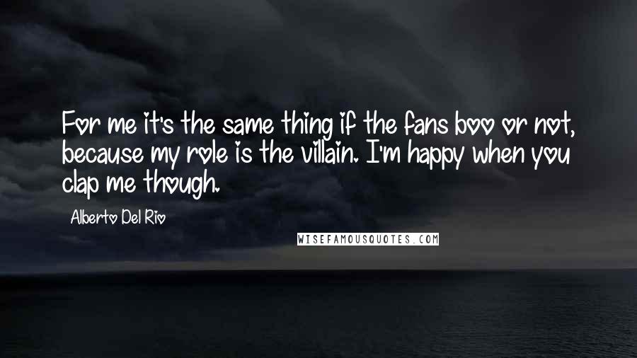 Alberto Del Rio Quotes: For me it's the same thing if the fans boo or not, because my role is the villain. I'm happy when you clap me though.